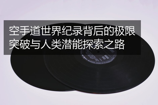 空手道世界纪录背后的极限突破与人类潜能探索之路