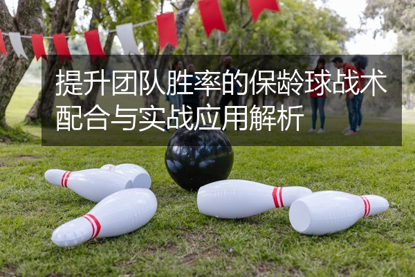 提升团队胜率的保龄球战术配合与实战应用解析