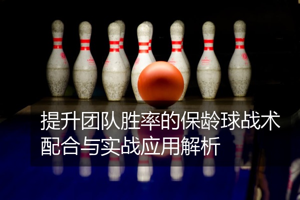 提升团队胜率的保龄球战术配合与实战应用解析
