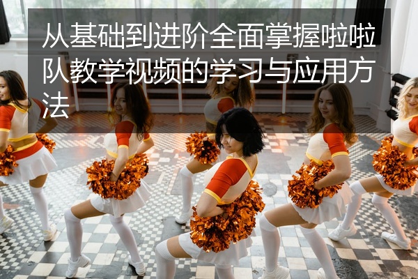 从基础到进阶全面掌握啦啦队教学视频的学习与应用方法