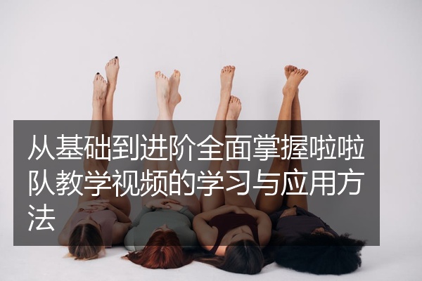 从基础到进阶全面掌握啦啦队教学视频的学习与应用方法