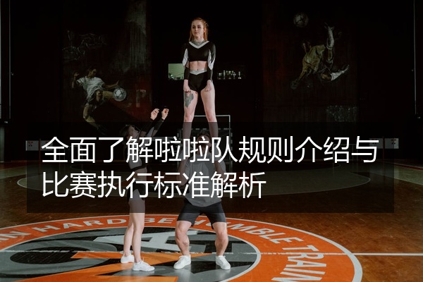 全面了解啦啦队规则介绍与比赛执行标准解析