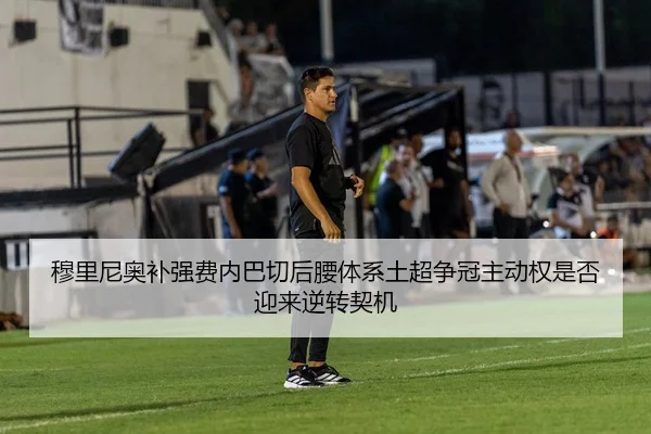 穆里尼奥补强费内巴切后腰体系土超争冠主动权是否迎来逆转契机