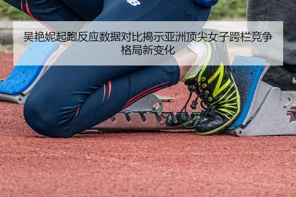 吴艳妮起跑反应数据对比揭示亚洲顶尖女子跨栏竞争格局新变化