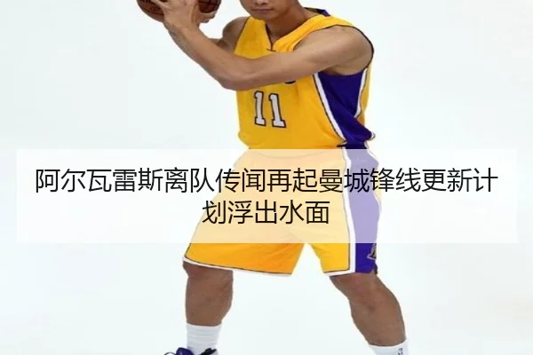阿尔瓦雷斯离队传闻再起曼城锋线更新计划浮出水面